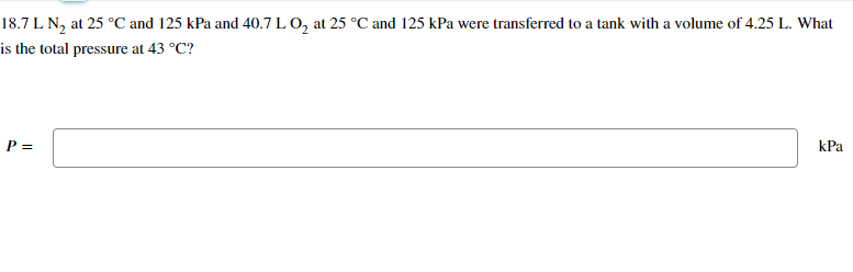 18.7 L N₂ at 25 °C and 125 kPa and 40.7 L O₂ at 25 °C and 125 kPa were transferred to a tank with a volume of 4.25 L. What
is the total pressure at 43 °C?
P =
kPa