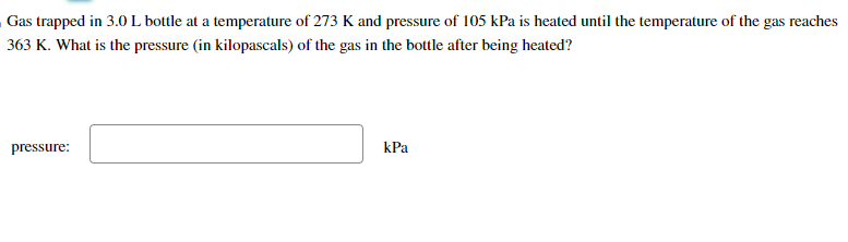 Gas trapped in 3.0 L bottle at a temperature of 273 K and pressure of 105 kPa is heated until the temperature of the gas reaches
363 K. What is the pressure (in kilopascals) of the gas in the bottle after being heated?
pressure:
kPa