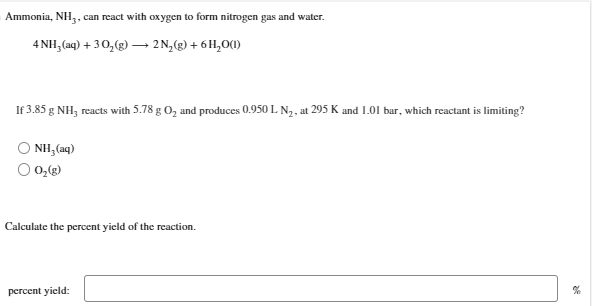 Ammonia, NH3, can react with oxygen to form nitrogen gas and water.
4 NH3(aq) + 30₂(g) →→→ 2N₂(g) + 6H₂O(1)
If 3.85 g NH3 reacts with 5.78 g O₂ and produces 0.950 L N₂, at 295 K and 1.01 bar, which reactant is limiting?
NH,(aq)
0₂(g)
Calculate the percent yield of the reaction.
percent yield: