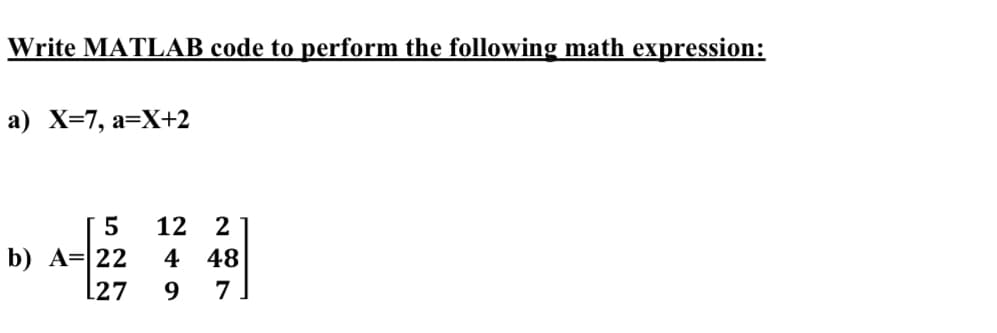 Write MATLAB code to perform the following math expression:
a) X=7, a=X+2
5
12
2
b) A= 22
L27
4 48
7
