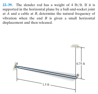 22-39. The slender rod has a weight of 4 lb/ft. If it is
supported in the horizontal plane by a ball-and-socket joint
at A and a cable at B, determine the natural frequency of
vibration when the end B is given a small horizontal
displacement and then released.
0.75 ft
1.5 ft
