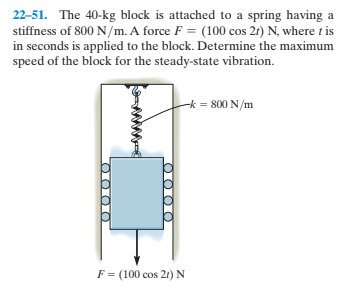 22-51. The 40-kg block is attached to a spring having a
stiffness of 800 N/m. A force F = (100 cos 21) N, where t is
in seconds is applied to the block. Determine the maximum
speed of the block for the steady-state vibration.
-k = 800 N/m
F= (100 cos 2r) N
