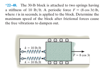*22-48. The 30-lb block is attached to two springs having
a stiffness of 10 lb/ft. A periodic force F = (8 cos 31) lb,
where t is in seconds, is applied to the block. Determine the
maximum speed of the block after frictional forces cause
the free vibrations to dampen out.
k = 10 lb/ft
ww
F = 8 cos 3t
ww
k = 10 lb/ft
