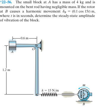 *22-56. The small block at A has a mass of 4 kg and is
mounted on the bent rod having negligible mass. If the rotor
at B causes a harmonic movement ôg = (0.1 cos 151) m,
where t is in seconds, determine the steady-state amplitude
of vibration of the block.
-0.6 m-
1.2 m
k = 15 N/m
