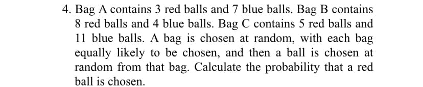 4. Bag A contains 3 red balls and 7 blue balls. Bag B contains
8 red balls and 4 blue balls. Bag C contains 5 red balls and
11 blue balls. A bag is chosen at random, with each bag
equally likely to be chosen, and then a ball is chosen at
random from that bag. Calculate the probability that a red
ball is chosen.