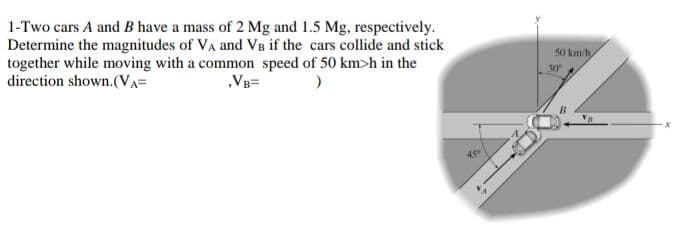1-Two cars A and B have a mass of 2 Mg and 1.5 Mg, respectively.
Determine the magnitudes of VA and VB if the cars collide and stick
together while moving with a common speed of 50 km>h in the
direction shown.(VA=
50 km/h
30
„VB=
45

