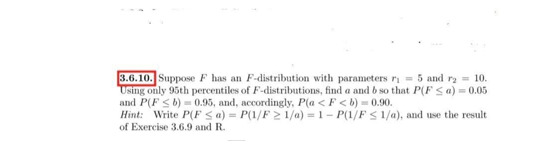 3.6.10. Suppose F has an F-distribution with parameters ri 5 and r2 10.
Using only 95th percentiles of F-distributions, find a and b so that P(F < a) = 0.05
and P(F <b) = 0.95, and, accordingly, P(a < F < b) = 0.90.
Hint: Write P(F <a) = P(1/F > 1/a) = 1 - P(1/F < 1/a), and use the result
of Exercise 3.6.9 and R.
