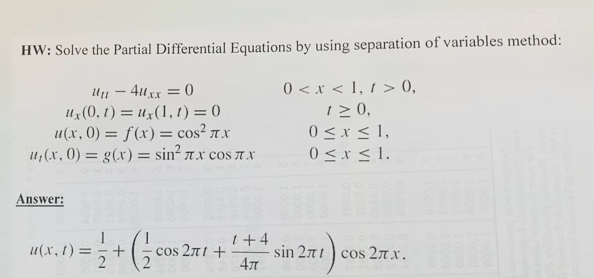 HW: Solve the Partial Differential Equations by using separation of variables method:
0 < x < 1, t > 0,
t > 0,
0 <x < 1,
0 <x < 1.
Ut1 - 4uxx
Ux(0, t) = ux(1, t) = 0
u(x, 0) = f(x) = cos? T x
U7(x, 0) = g(x) = sin2 Tx cos T X
Answer:
1
u(x, t) =
2
t+ 4
83
cos 27 x.
cos 2nt +
sin 27nt
