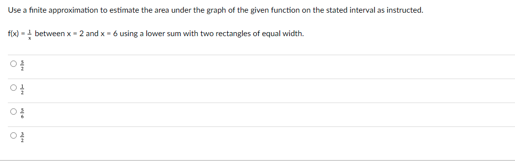 Use a finite approximation to estimate the area under the graph of the given function on the stated interval as instructed.
f(x) = 1 between x = 2 and x = 6 using a lower sum with two rectangles of equal width.
