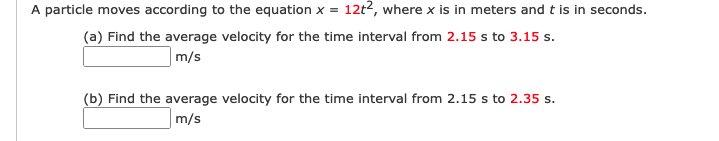 A particle moves according to the equation x = 12t2, where x is in meters and t is in seconds.
(a) Find the average velocity for the time interval from 2.15 s to 3.15 s.
m/s
(b) Find the average velocity for the time interval from 2.15 s to 2.35 s.
m/s
