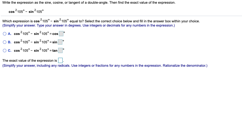 Write the expression as the sine, cosine, or tangent of a double-angle. Then find the exact value of the expression.
cos 2105° - sin2105°
Which expression is cos2105° - sin2105° equal to? Select the correct choice below and fill in the answer box within your choice.
(Simplify your answer. Type your answer in degrees. Use integers or decimals for any numbers in the expression.)
A. cos2105° - sin 2105° = ce
= cos
В. cos
s²105° – sin2105° = sin
cos 2105° - sin 2105° =t
tan
The exact value of the expression is
(Simplify your answer, including any radicals. Use integers or fractions for any numbers in the expression. Rationalize the denominator.)

