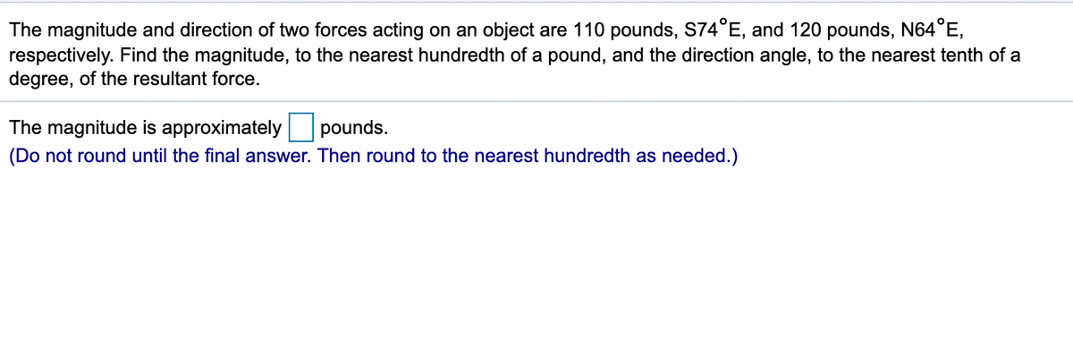 The magnitude and direction of two forces acting on an object are 110 pounds, S74°E, and 120 pounds, N64°E,
respectively. Find the magnitude, to the nearest hundredth of a pound, and the direction angle, to the nearest tenth of a
degree, of the resultant force.
The magnitude is approximately pounds.
(Do not round until the final answer. Then round to the nearest hundredth as needed.)
