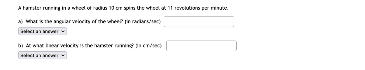 A hamster running in a wheel of radius 10 cm spins the wheel at 11 revolutions per minute.
a) What is the angular velocity of the wheel? (in radians/sec)
Select an answer v
b) At what linear velocity is the hamster running? (in cm/sec)
Select an answer v
