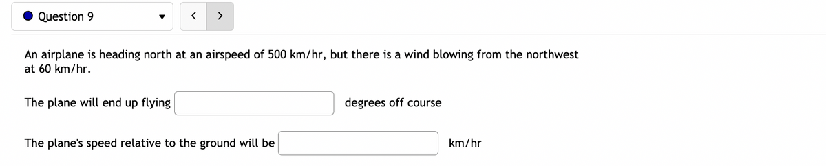 Question 9
>
An airplane is heading north at an airspeed of 500 km/hr, but there is a wind blowing from the northwest
at 60 km/hr.
The plane will end up flying
degrees off course
The plane's speed relative to the ground will be
km/hr
