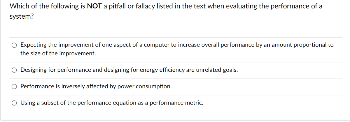 Which of the following is NOT a pitfall or fallacy listed in the text when evaluating the performance of a
system?
O Expecting the improvement of one aspect of a computer to increase overall performance by an amount proportional to
the size of the improvement.
O Designing for performance and designing for energy efficiency are unrelated goals.
Performance is inversely affected by power consumption.
O Using a subset of the performance equation as a performance metric.
