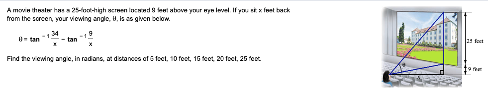 A movie theater has a 25-foot-high screen located 9 feet above your eye level. If you sit x feet back
from the screen, your viewing angle, 0, is as given below.
34
0 = tan
- tan
25 feet
Find the viewing angle, in radians, at distances of 5 feet, 10 feet, 15 feet, 20 feet, 25 feet.
[9 feet
