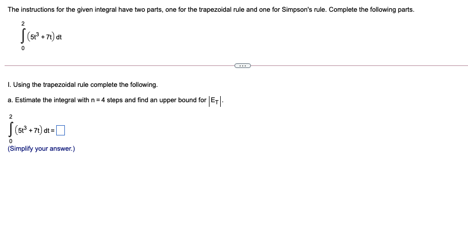 The instructions for the given integral have two parts, one for the trapezoidal rule and one for Simpson's rule. Complete the following parts.
2
|(5 + 71) dt
I. Using the trapezoidal rule complete the following.
a. Estimate the integral with n = 4 steps and find an upper bound for ET|.
2
|(5° + 71) dt =O
(Simplify your answer.)
