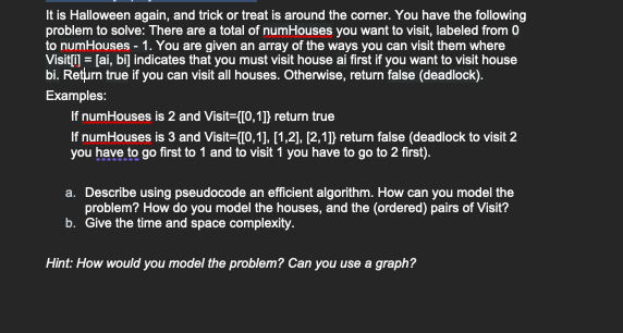 It is Halloween again, and trick or treat is around the corner. You have the following
problem to solve: There are a total of numHouses you want to visit, labeled from 0
to numHouses - 1. You are given an array of the ways you can visit them where
Visit[i] = [ai, bi] indicates that you must visit house ai first if you want to visit house
bi. Return true if you can visit all houses. Otherwise, return false (deadlock).
Examples:
If numHouses is 2 and Visit=([0,1]} return true
If numHouses is 3 and Visit={[0,1],[1,2], [2,1]} return false (deadlock to visit 2
you have to go first to 1 and to visit 1 you have to go to 2 first).
a. Describe using pseudocode an efficient algorithm. How can you model the
problem? How do you model the houses, and the (ordered) pairs of Visit?
b. Give the time and space complexity.
Hint: How would you model the problem? Can you use a graph?