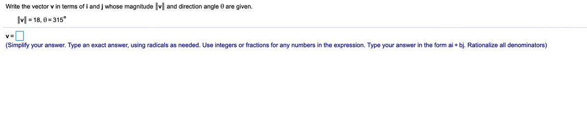 Write the vector v in terms of i and j whose magnitude v and direction angle 0 are given.
v = 18, 0 = 315°
V =
(Simplify your answer. Type an exact answer, using radicals as needed. Use integers or fractions for any numbers in the expression. Type your answer in the form ai + bj. Rationalize all denominators)
