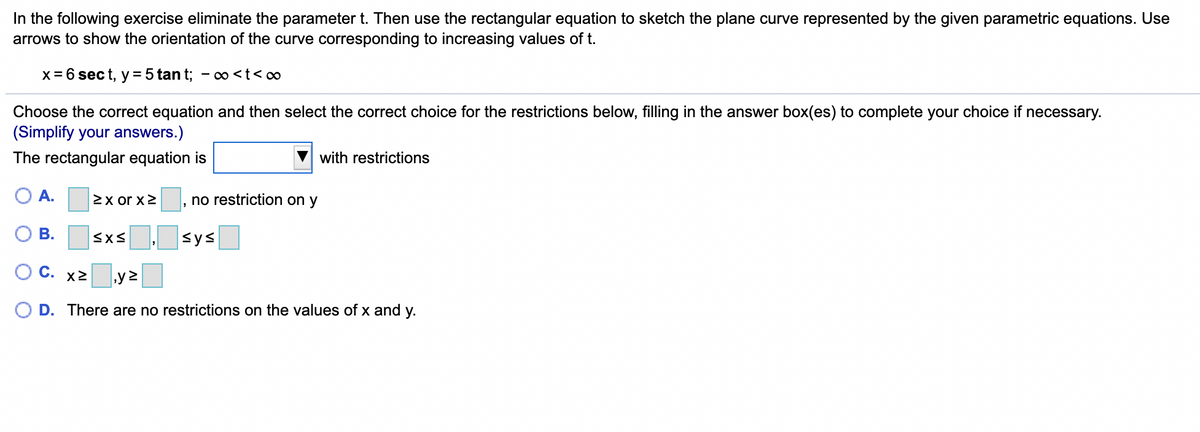 In the following exercise eliminate the parameter t. Then use the rectangular equation to sketch the plane curve represented by the given parametric equations. Use
arrows to show the orientation of the curve corresponding to increasing values of t.
x= 6 sec t, y = 5 tan t; - o <t< o∞
Choose the correct equation and then select the correct choice for the restrictions below, filling in the answer box(es) to complete your choice if necessary.
(Simplify your answers.)
The rectangular equation is
with restrictions
O A.
2x or x2
no restriction on y
В.
sys
OC.
X2
O D. There are no restrictions on the values of x and y.
B.
