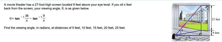 A movie theater has a 27-foot-high screen located 9 feet above your eye level. If you sit x feet
back from the screen, your viewing angle, 0, is as given below.
36
0 = tan
tan
27 feet
Find the viewing angle, in radians, at distances of 5 feet, 10 feet, 15 feet, 20 feet, 25 feet.
19 feet
