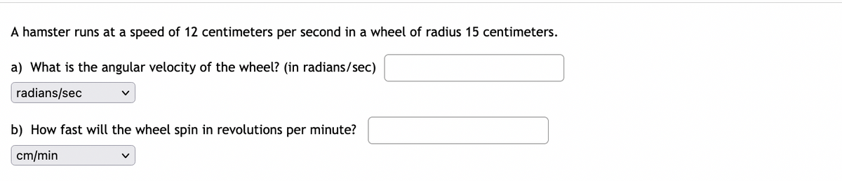 A hamster runs at a speed of 12 centimeters per second in a wheel of radius 15 centimeters.
a) What is the angular velocity of the wheel? (in radians/sec)
radians/sec
b) How fast will the wheel spin in revolutions per minute?
cm/min
