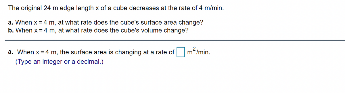 The original 24 m edge length x of a cube decreases at the rate of 4 m/min.
a. When x = 4 m, at what rate does the cube's surface area change?
b. When x = 4 m, at what rate does the cube's volume change?
a. When x = 4 m, the surface area is changing at a rate of
m2 /min.
(Type an integer or a decimal.)

