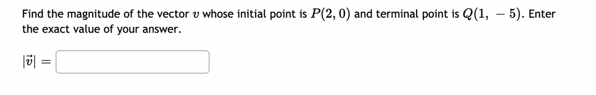Find the magnitude of the vector v whose initial point is P(2, 0) and terminal point is Q(1, – 5). Enter
the exact value of your answer.
|| =
