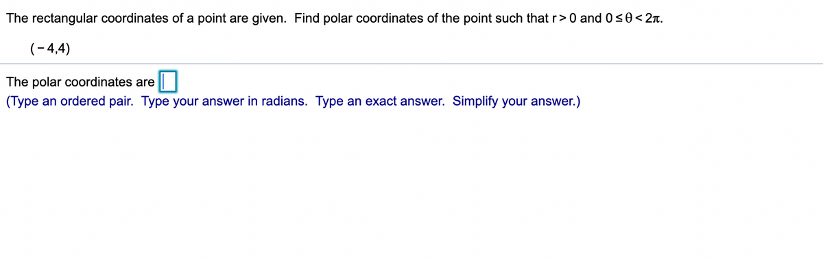 The rectangular coordinates of a point are given. Find polar coordinates of the point such that r>0 and 0<0<2x.
(-4,4)
The polar coordinates are
(Type an ordered pair. Type your answer in radians. Type an exact answer. Simplify your answer.)
