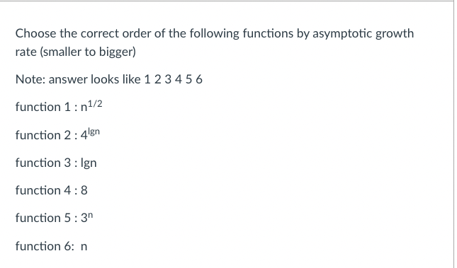 Choose the correct order of the following functions by asymptotic growth
rate (smaller to bigger)
Note: answer looks like 1 2 3 4 5 6
function 1: n¹/2
function 2:4¹gn
function 3: Ign
function 4: 8
function 5: 3n
function 6: n