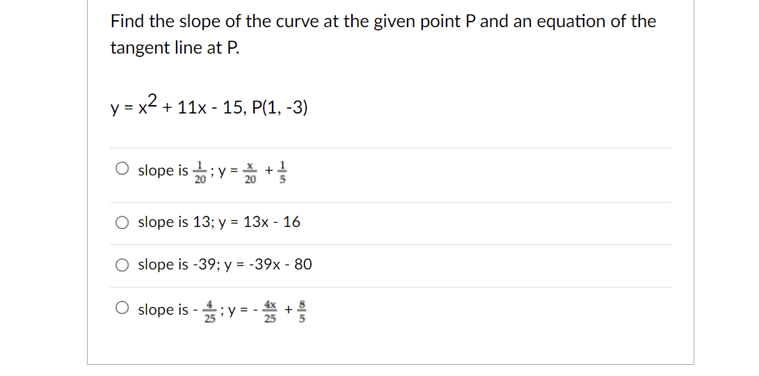 Find the slope of the curve at the given point P and an equation of the
tangent line at P.
y = x2
+ 11x - 15, P(1, -3)
O slope is ;y = 20 +
1
slope is 13; y = 13x - 16
slope is -39; y = -39x - 80
O slope is - ;y = -*
