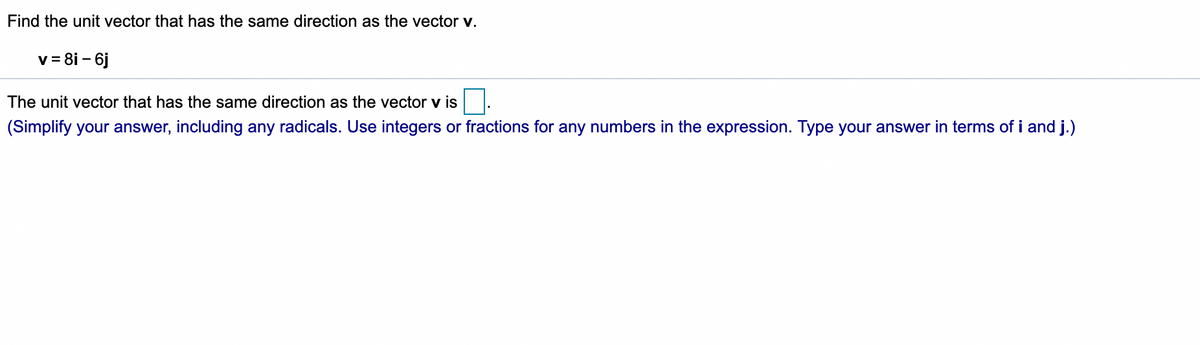 Find the unit vector that has the same direction as the vector v.
v = 8i - 6j
The unit vector that has the same direction as the vector v is.
(Simplify your answer, including any radicals. Use integers or fractions for any numbers in the expression. Type your answer in terms of i and j.)
