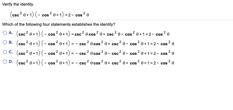 Verify the identity.
(csc? 0+1) (-
cos ? 0+1) = 2- cos ² 0
Which of the following four statements establishes the identity?
O A. (csc? 0+1) (- cos ? 0+ 1) = csc? 0 cos? 0+ csc2 e – cos ? 0+1 =2- cos? e
O B. (csc? 0+1) (- cos ? 0+1) = - csc? 0 cos? 0+ csc? 0 - cos? 0+1=2- cos ? 0
- CSC
Oc. (csc? 0+1) (- cos? 0+1) = - csc? 0 cos ? 0 - csc2 e - cos? 0+ 1=2- cos ? e
csc 2
O D. (csc? 0+1) (- cos? 0+1) = - csc? 0 cos? 0+ csc? 0+ cos ? 0+1= 2- cos
- CSC
2.
