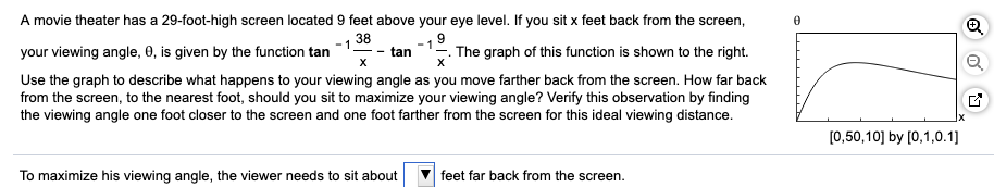 A movie theater has a 29-foot-high screen located 9 feet above your eye level. If you sit x feet back from the screen,
38
your viewing angle, 0, is given by the function tan
. The graph of this function is shown to the right.
tan
Use the graph to describe what happens to your viewing angle as you move farther back from the screen. How far back
from the screen, to the nearest foot, should you sit to maximize your viewing angle? Verify this observation by finding
the viewing angle one foot closer to the screen and one foot farther from the screen for this ideal viewing distance.
[0,50,10] by [0,1,0.1]
To maximize his viewing angle, the viewer needs to sit about
feet far back from the screen.
