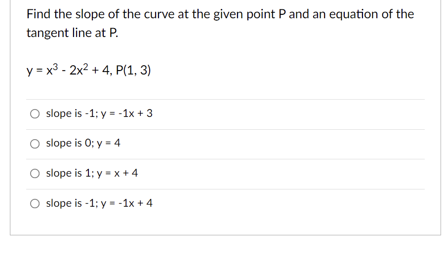 Find the slope of the curve at the given point P and an equation of the
tangent line at P.
y = x3 - 2x2 + 4, P(1, 3)
O slope is -1; y = -1x + 3
slope is 0; y = 4
O slope is 1; y = x + 4
O slope is -1; y = -1x + 4
