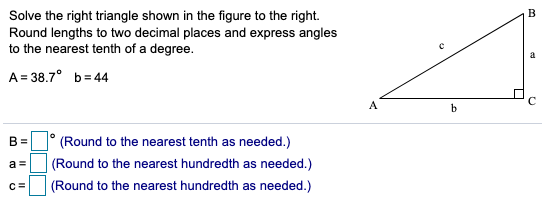 B
Solve the right triangle shown in the figure to the right.
Round lengths to two decimal places and express angles
to the nearest tenth of a degree.
A= 38.7° b= 44
A
B =
(Round to the nearest tenth as needed.)
a =
(Round to the nearest hundredth as needed.)
C=
(Round to the nearest hundredth as needed.)
