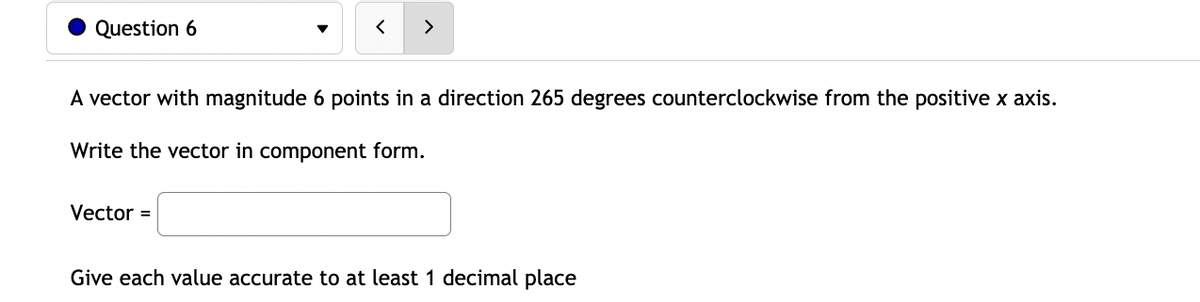 Question 6
>
A vector with magnitude 6 points in a direction 265 degrees counterclockwise from the positive x axis.
Write the vector in component form.
Vector =
Give each value accurate to at least 1 decimal place

