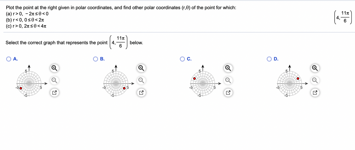 Plot the point at the right given in polar coordinates, and find other polar coordinates (r,0) of the point for which:
(а)г> 0, —2лs0<0
(b) r< 0, 0s0< 2r
(c) r> 0, 2ns0<4r
11t
4,
6.
11t
Select the correct graph that represents the point 4,
below.
6
OA.
В.
С.
D.
-5
-5
-5-
-5
