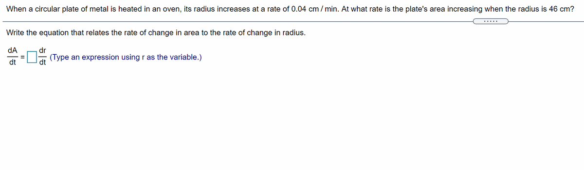 When a circular plate of metal is heated in an oven, its radius increases at a rate of 0.04 cm / min. At what rate is the plate's area increasing when the radius is 46 cm?
Write the equation that relates the rate of change in area to the rate of change in radius.
dA
dr
(Type an expression using r as the variable.)
dt
dt
