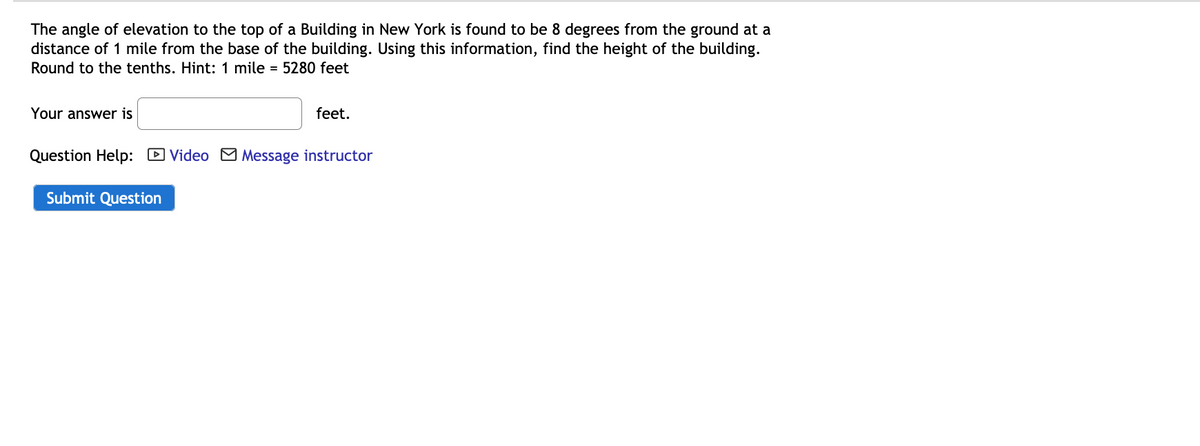 The angle of elevation to the top of a Building in New York is found to be 8 degrees from the ground at a
distance of 1 mile from the base of the building. Using this information, find the height of the building.
Round to the tenths. Hint: 1 mile = 5280 feet
Your answer is
feet.
Question Help: D Video M Message instructor
Submit Question
