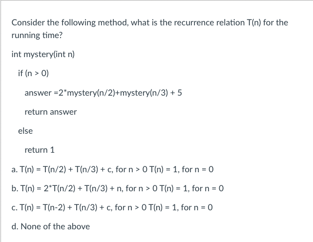 Consider the following method, what is the recurrence relation T(n) for the
running time?
int mystery(int n)
if (n > 0)
answer = 2*mystery(n/2)+mystery(n/3) + 5
return answer
else
return 1
a. T(n) = T(n/2) + T(n/3) + c, for n > 0 T(n) = 1, for n = 0
b. T(n) = 2*T(n/2) + T(n/3) + n, for n > 0 T(n) = 1, for n = 0
c. T(n) = T(n-2) + T(n/3) + c, for n > 0 T(n) = 1, for n = 0
d. None of the above