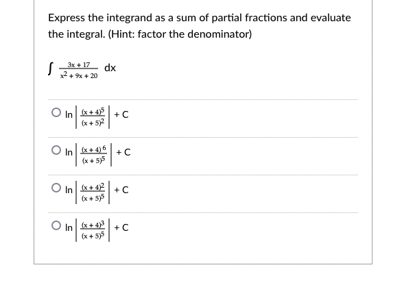 Express the integrand as a sum of partial fractions and evaluate
the integral. (Hint: factor the denominator)
S x+ 17
dx
x2 + 9x + 20
O In x+ 45
(x + 5)2
+ C
O In x+ 4)6
+ C
(x + 5)5
O In x+ 42
(x + 5)5
+ C
O In x+ 43
(x + 5)5
+ C
