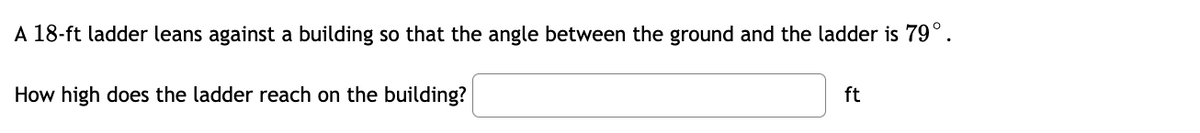 A 18-ft ladder leans against a building so that the angle between the ground and the ladder is 79°.
How high does the ladder reach on the building?
ft
