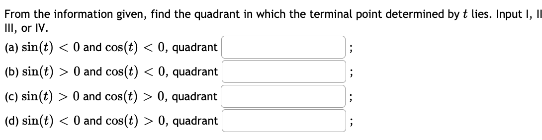From the information given, find the quadrant in which the terminal point determined by t lies. Input I, I
II, or IV.
(a) sin(t) < 0 and cos(t) < 0, quadrant
(b) sin(t) > 0 and cos(t) < 0, quadrant
(c) sin(t) > 0 and cos(t) > 0, quadrant
(d) sin(t) < 0 and cos(t) > 0, quadrant
