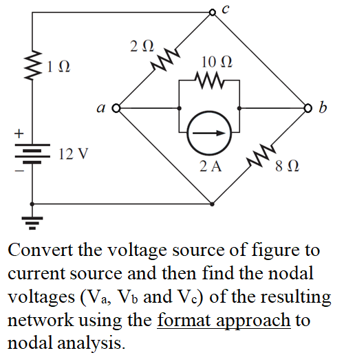 , 1 Ω
10 Ω
b
+
E 12 V
2 A
8Ω
Convert the voltage source of figure to
current source and then find the nodal
voltages (Va, Vb and Vc) of the resulting
network using the format approach to
nodal analysis.
