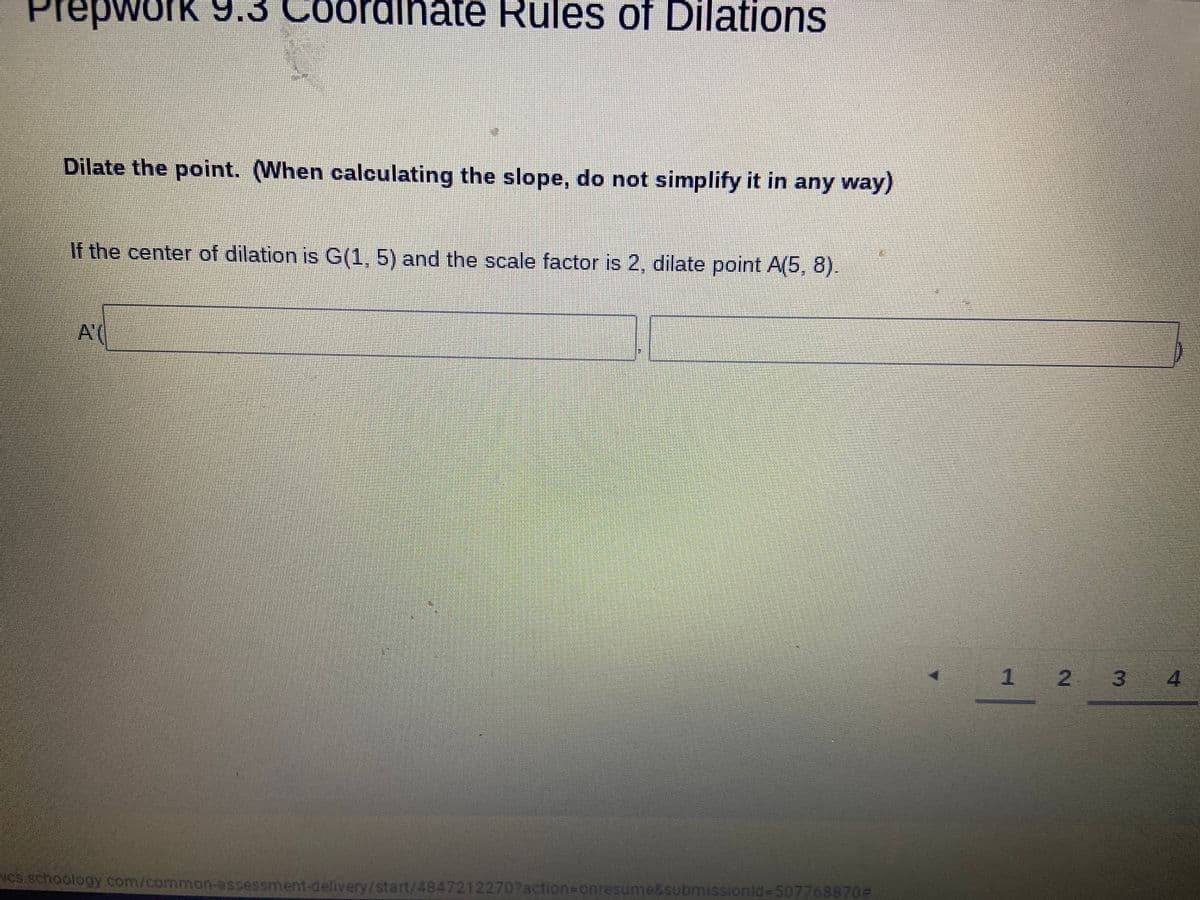 PrepworK
3 Coordihate Rules of Dilations
Dilate the point. (When calculating the slope, do not simplify it in any way)
If the center of dilation is G(1, 5) and the scale factor is 2, dilate point A(5, 8).
A(
1 2 3
4
CS schoology com/common-assessment-delivery/start/48472122707action=Donresume&submissionld%-507768870D
