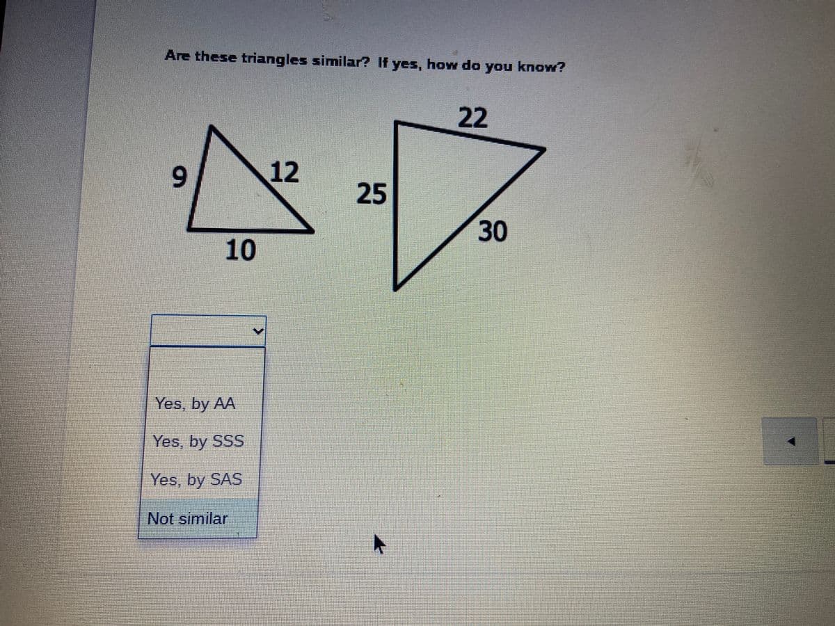 Are these triangles similar? If yes, how do you know?
22
12
25
30
10
Yes, by AA
Yes, by SSS
Yes, by SAS
Not similar
