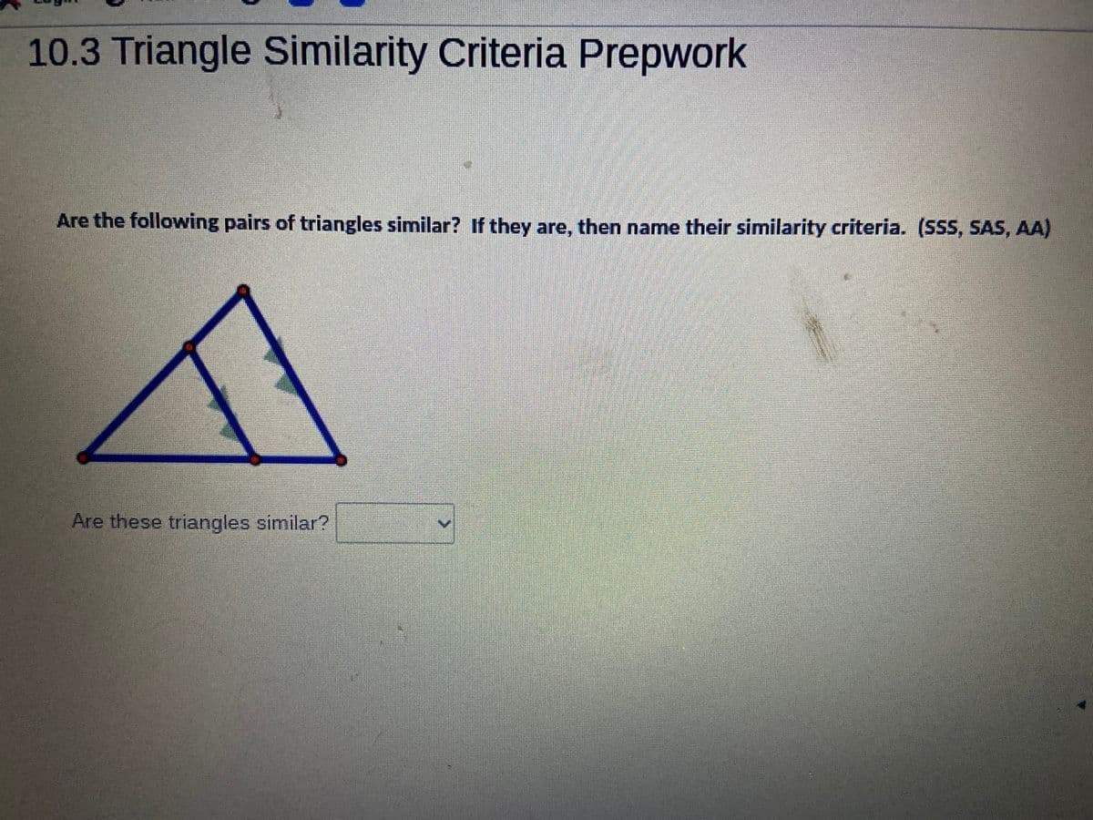 10.3 Triangle Similarity Criteria Prepwork
Are the following pairs of triangles similar? If they are, then name their similarity criteria. (SSS, SAS, AA)
Are these triangles similar?
