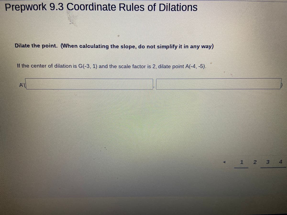 Prepwork 9.3 Coordinate Rules of Dilations
Dilate the point. (When calculating the slope, do not simplify it in any way)
If the center of dilation is G(-3, 1) and the scale factor is 2, dilate point A(-4, -5).
A(
1 2 3
