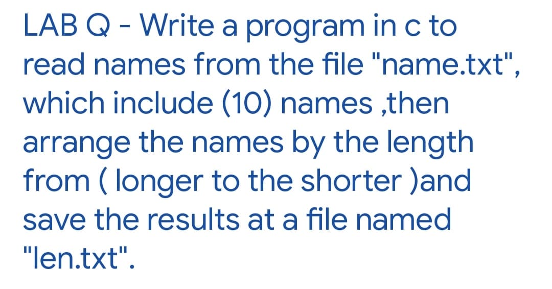 LAB Q - Write a program inc to
read names from the file "name.txt",
which include (10) names ,then
arrange the names by the length
from ( longer to the shorter )and
save the results at a file named
"len.txt".
